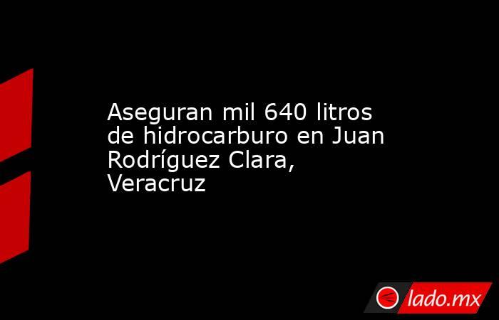 Aseguran mil 640 litros de hidrocarburo en Juan Rodríguez Clara, Veracruz. Noticias en tiempo real