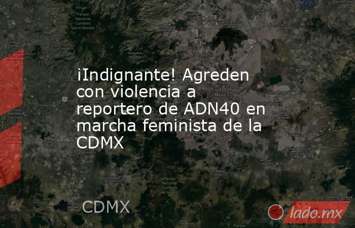 ¡Indignante! Agreden con violencia a reportero de ADN40 en marcha feminista de la CDMX. Noticias en tiempo real