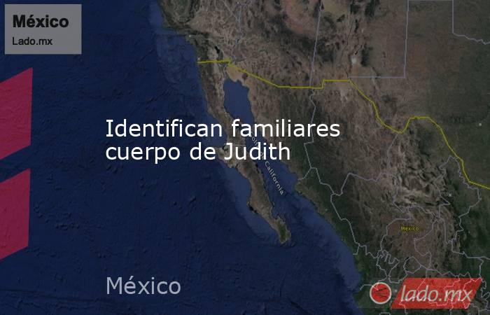 Identifican familiares cuerpo de Judith. Noticias en tiempo real