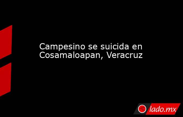 Campesino se suicida en Cosamaloapan, Veracruz. Noticias en tiempo real