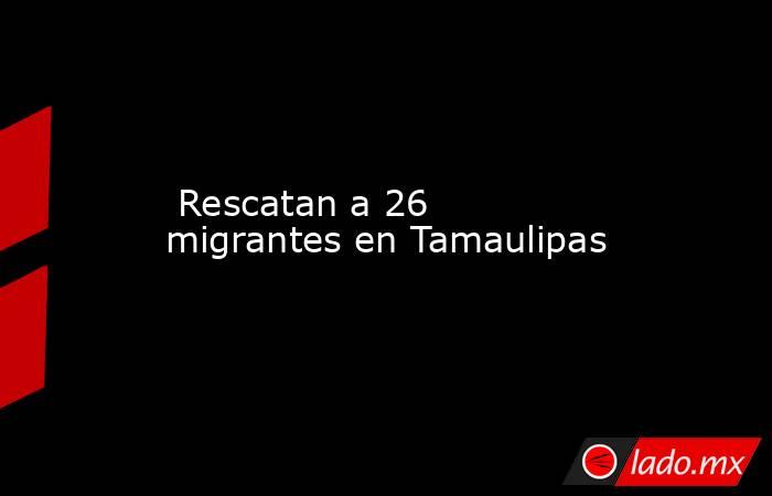  Rescatan a 26 migrantes en Tamaulipas. Noticias en tiempo real