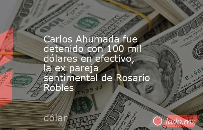 Carlos Ahumada fue detenido con 100 mil dólares en efectivo, la ex pareja sentimental de Rosario Robles. Noticias en tiempo real