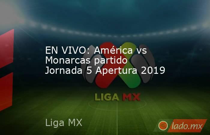 EN VIVO: América vs Monarcas partido Jornada 5 Apertura 2019. Noticias en tiempo real
