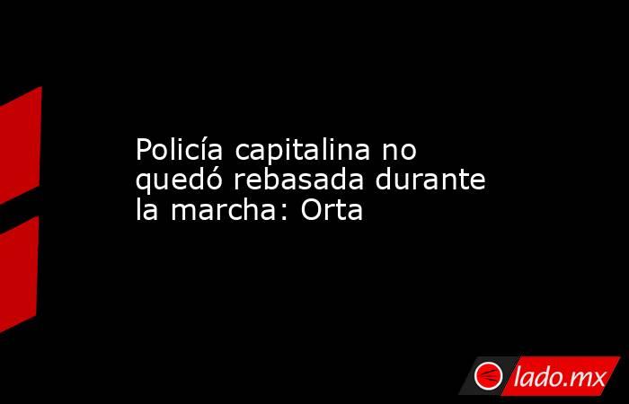 Policía capitalina no quedó rebasada durante la marcha: Orta. Noticias en tiempo real
