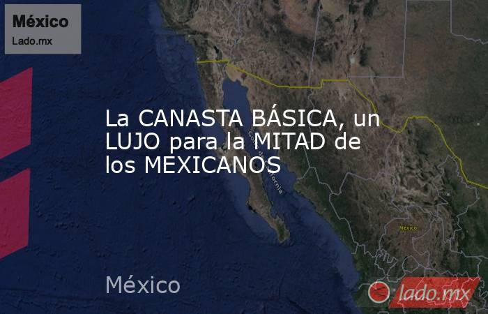 La CANASTA BÁSICA, un LUJO para la MITAD de los MEXICANOS. Noticias en tiempo real