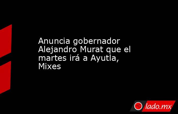 Anuncia gobernador Alejandro Murat que el martes irá a Ayutla, Mixes. Noticias en tiempo real