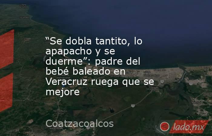 “Se dobla tantito, lo apapacho y se duerme”: padre del bebé baleado en Veracruz ruega que se mejore. Noticias en tiempo real