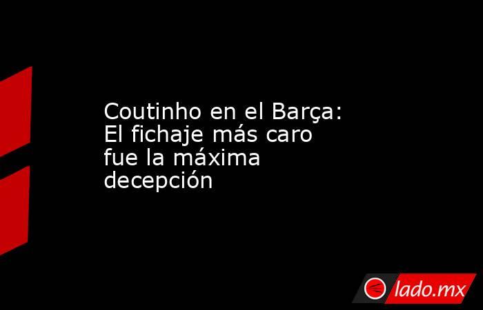 Coutinho en el Barça: El fichaje más caro fue la máxima decepción. Noticias en tiempo real