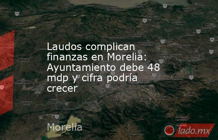 Laudos complican finanzas en Morelia: Ayuntamiento debe 48 mdp y cifra podría crecer. Noticias en tiempo real