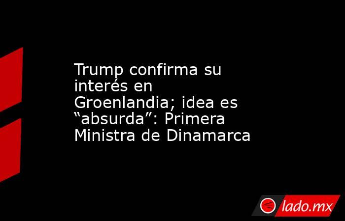 Trump confirma su interés en Groenlandia; idea es “absurda”: Primera Ministra de Dinamarca. Noticias en tiempo real