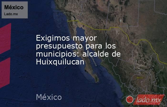 Exigimos mayor presupuesto para los municipios: alcalde de Huixquilucan. Noticias en tiempo real
