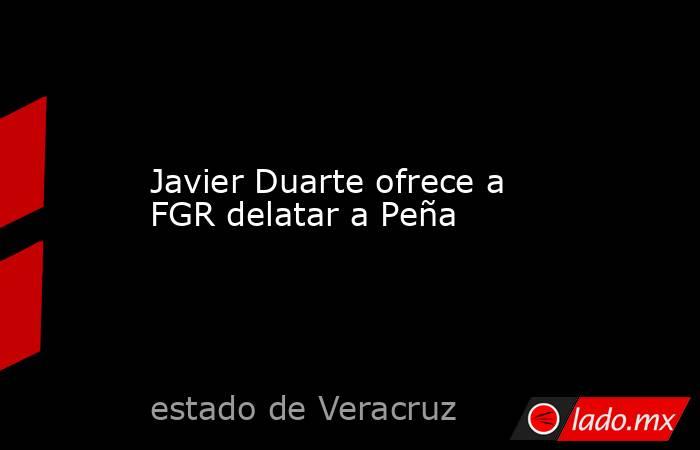 Javier Duarte ofrece a FGR delatar a Peña. Noticias en tiempo real