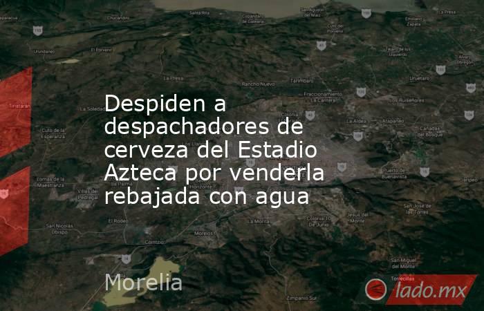Despiden a despachadores de cerveza del Estadio Azteca por venderla rebajada con agua. Noticias en tiempo real