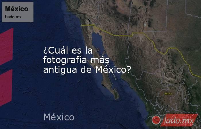 ¿Cuál es la fotografía más antigua de México?. Noticias en tiempo real