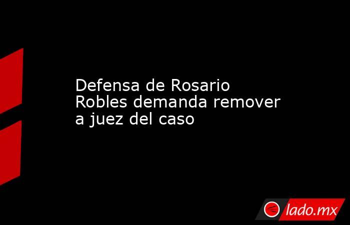 Defensa de Rosario Robles demanda remover a juez del caso. Noticias en tiempo real