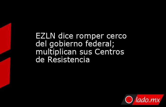 EZLN dice romper cerco del gobierno federal; multiplican sus Centros de Resistencia. Noticias en tiempo real