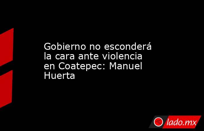 Gobierno no esconderá la cara ante violencia en Coatepec: Manuel Huerta. Noticias en tiempo real