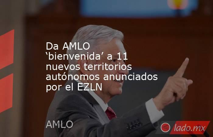Da AMLO ‘bienvenida’ a 11 nuevos territorios autónomos anunciados por el EZLN. Noticias en tiempo real