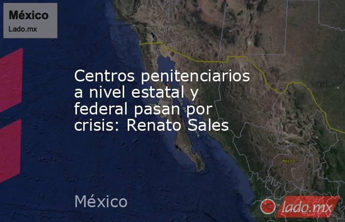 Centros penitenciarios a nivel estatal y federal pasan por crisis: Renato Sales. Noticias en tiempo real