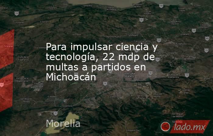 Para impulsar ciencia y tecnología, 22 mdp de multas a partidos en Michoacán. Noticias en tiempo real