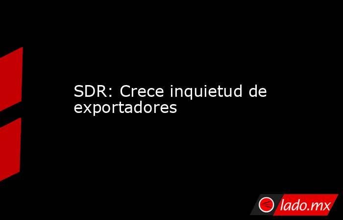 SDR: Crece inquietud de exportadores. Noticias en tiempo real