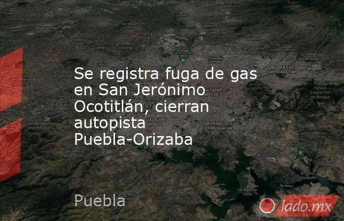 Se registra fuga de gas en San Jerónimo Ocotitlán, cierran autopista Puebla-Orizaba. Noticias en tiempo real