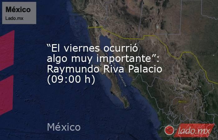 “El viernes ocurrió algo muy importante”: Raymundo Riva Palacio (09:00 h). Noticias en tiempo real