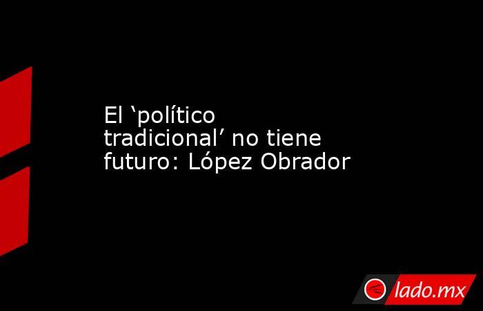 El ‘político tradicional’ no tiene futuro: López Obrador. Noticias en tiempo real