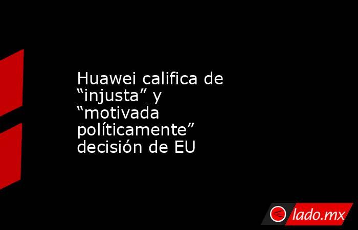 Huawei califica de “injusta” y “motivada políticamente” decisión de EU. Noticias en tiempo real