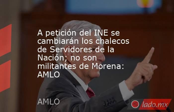A petición del INE se cambiarán los chalecos de Servidores de la Nación; no son militantes de Morena: AMLO. Noticias en tiempo real