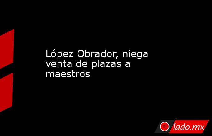 López Obrador, niega venta de plazas a maestros. Noticias en tiempo real
