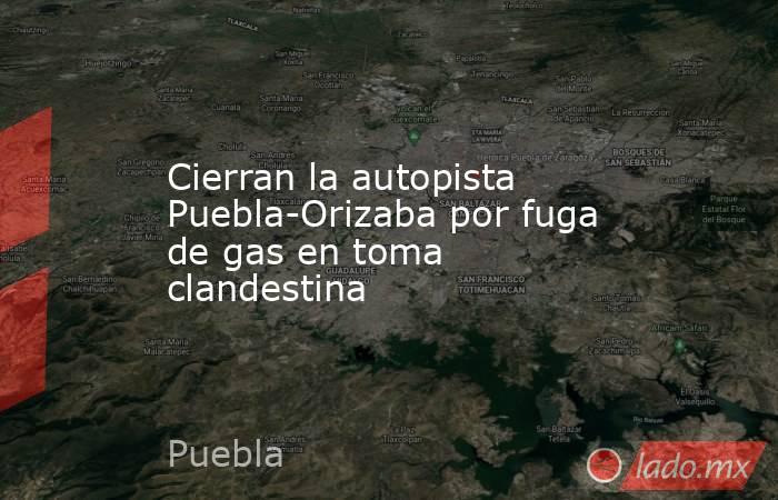 Cierran la autopista Puebla-Orizaba por fuga de gas en toma clandestina. Noticias en tiempo real