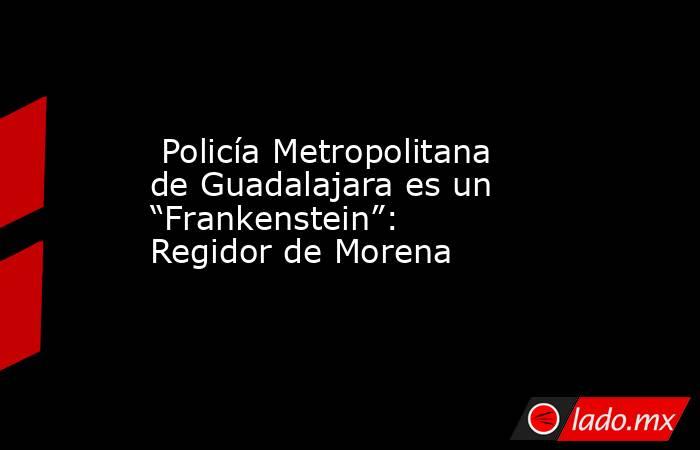  Policía Metropolitana de Guadalajara es un “Frankenstein”: Regidor de Morena. Noticias en tiempo real