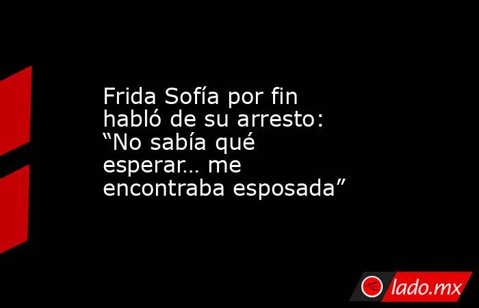 Frida Sofía por fin habló de su arresto: “No sabía qué esperar… me encontraba esposada”. Noticias en tiempo real