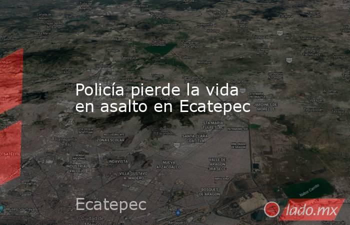 Policía pierde la vida en asalto en Ecatepec. Noticias en tiempo real