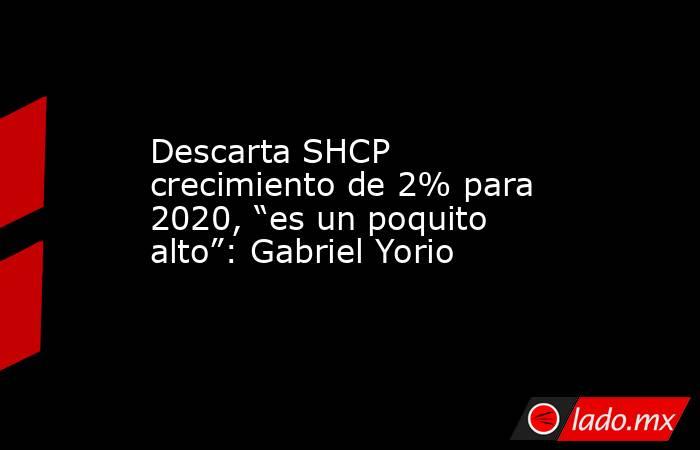 Descarta SHCP crecimiento de 2% para 2020, “es un poquito alto”: Gabriel Yorio. Noticias en tiempo real