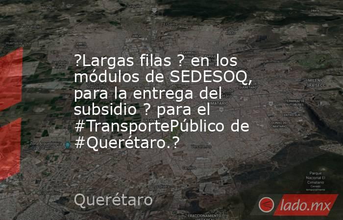 ?Largas filas ? en los módulos de SEDESOQ, para la entrega del subsidio ? para el #TransportePúblico de #Querétaro.?. Noticias en tiempo real