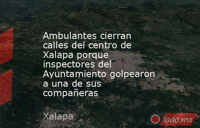 Ambulantes cierran calles del centro de Xalapa porque inspectores del Ayuntamiento golpearon a una de sus compañeras. Noticias en tiempo real