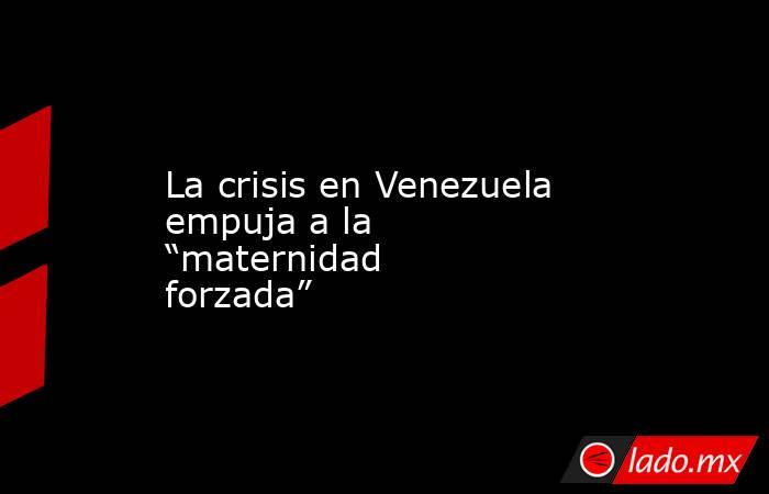 La crisis en Venezuela empuja a la “maternidad forzada”. Noticias en tiempo real