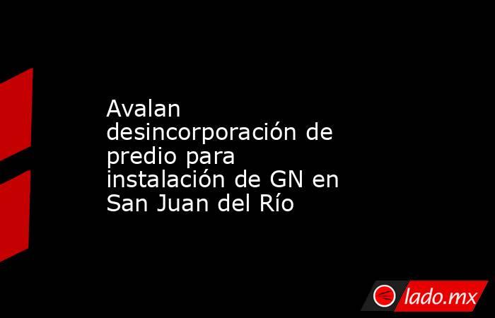 Avalan desincorporación de predio para instalación de GN en San Juan del Río. Noticias en tiempo real