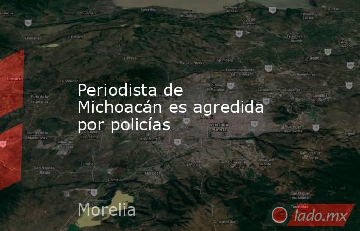 Periodista de Michoacán es agredida por policías. Noticias en tiempo real