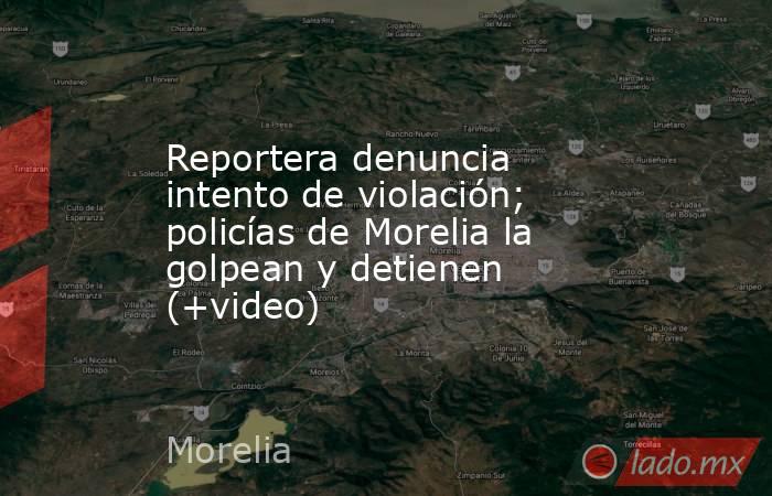 Reportera denuncia intento de violación; policías de Morelia la golpean y detienen (+video). Noticias en tiempo real