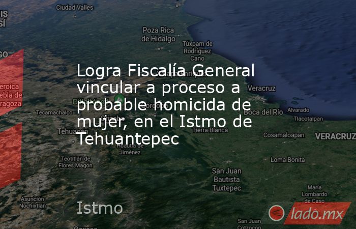 Logra Fiscalía General vincular a proceso a probable homicida de mujer, en el Istmo de Tehuantepec. Noticias en tiempo real