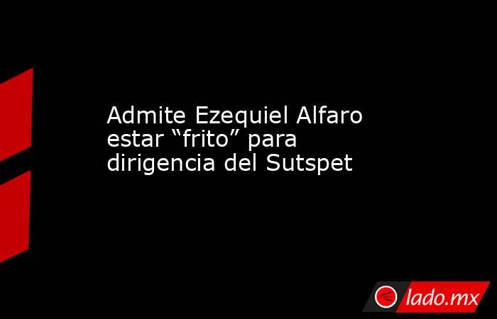 Admite Ezequiel Alfaro estar “frito” para dirigencia del Sutspet. Noticias en tiempo real