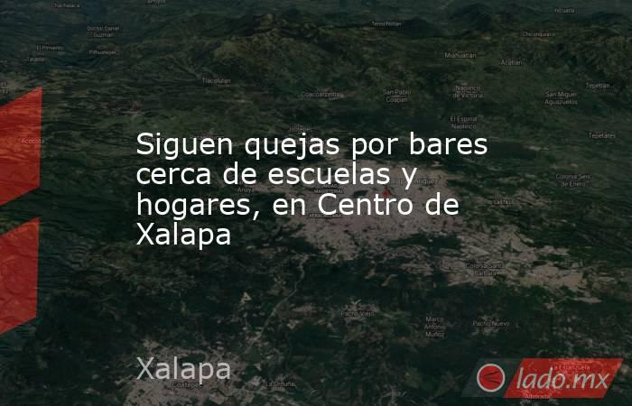 Siguen quejas por bares cerca de escuelas y hogares, en Centro de Xalapa. Noticias en tiempo real