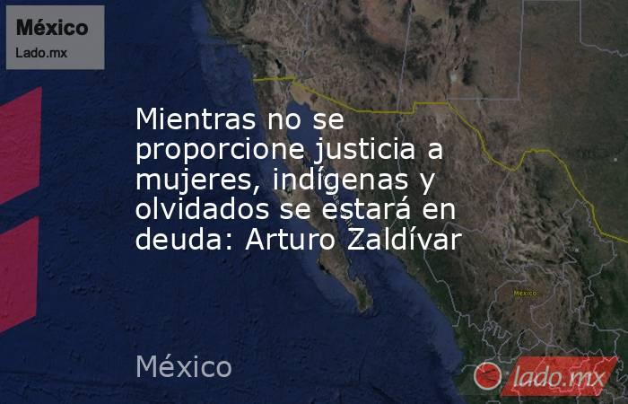 Mientras no se proporcione justicia a mujeres, indígenas y olvidados se estará en deuda: Arturo Zaldívar. Noticias en tiempo real