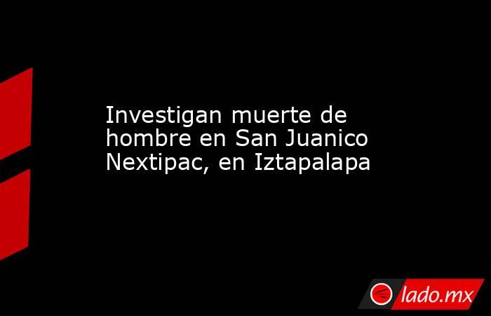 Investigan muerte de hombre en San Juanico Nextipac, en Iztapalapa. Noticias en tiempo real