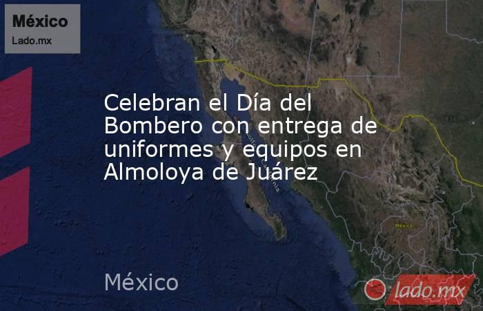 Celebran el Día del Bombero con entrega de uniformes y equipos en Almoloya de Juárez. Noticias en tiempo real