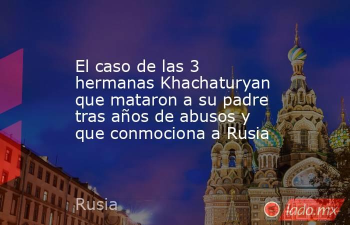 El caso de las 3 hermanas Khachaturyan que mataron a su padre tras años de abusos y que conmociona a Rusia. Noticias en tiempo real