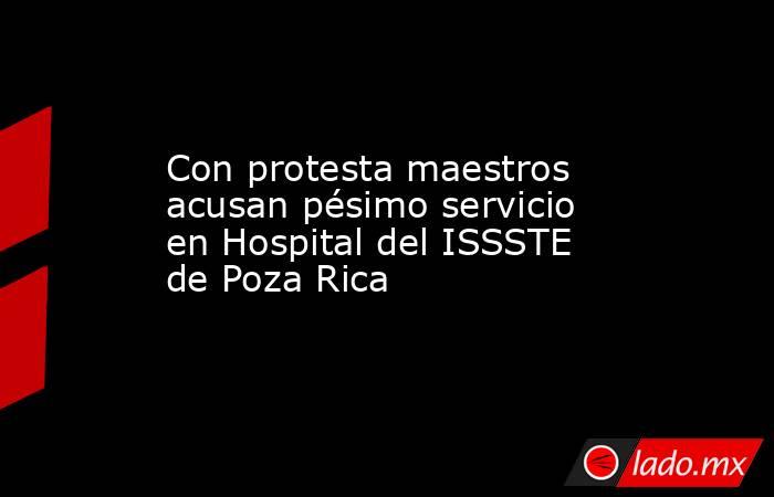 Con protesta maestros acusan pésimo servicio en Hospital del ISSSTE de Poza Rica. Noticias en tiempo real